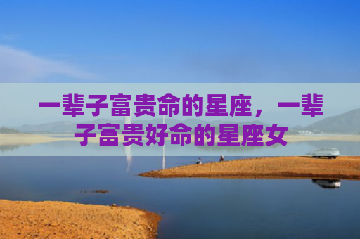 一辈子富贵命的星座，一辈子富贵好命的星座女