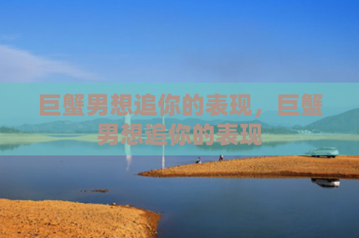 巨蟹男想追你的表现，巨蟹男想追你的表现