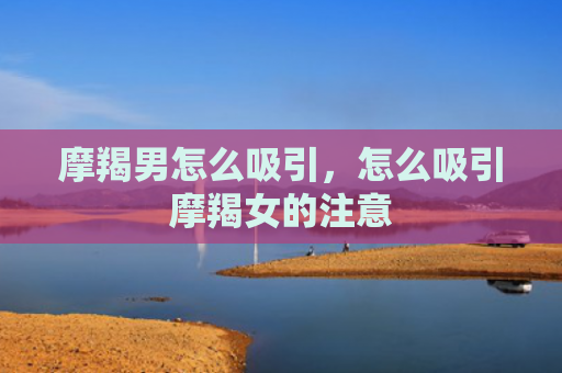 摩羯男怎么吸引，怎么吸引摩羯女的注意