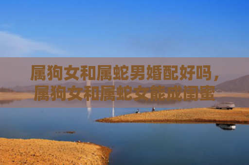 属狗女和属蛇男婚配好吗，属狗女和属蛇女能成闺蜜