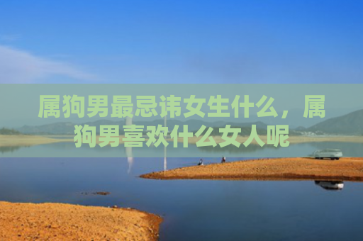 属狗男最忌讳女生什么，属狗男喜欢什么女人呢
