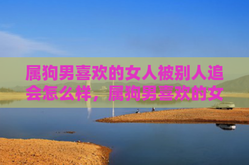 属狗男喜欢的女人被别人追会怎么样，属狗男喜欢的女人