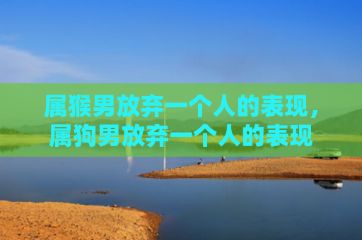 属猴男放弃一个人的表现，属狗男放弃一个人的表现