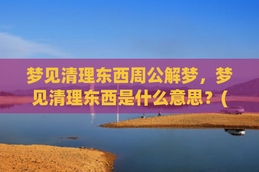 梦见清理东西周公解梦，梦见清理东西是什么意思？(梦见自己和别人清理东西)