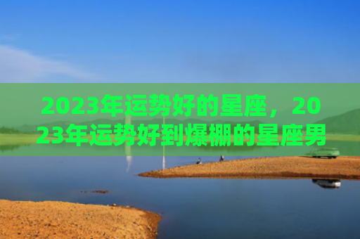 2023年运势好的星座，2023年运势好到爆棚的星座男