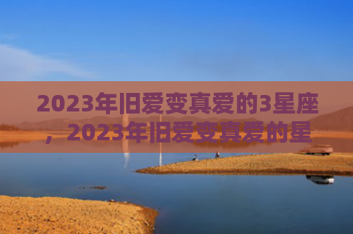 2023年旧爱变真爱的3星座，2023年旧爱变真爱的星座