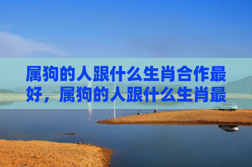 属狗的人跟什么生肖合作最好，属狗的人跟什么生肖最配