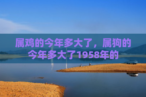 属鸡的今年多大了，属狗的今年多大了1958年的