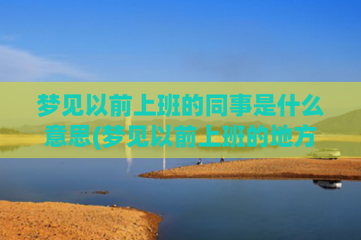 梦见以前上班的同事是什么意思(梦见以前上班的地方和人)