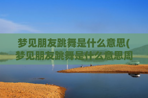 梦见朋友跳舞是什么意思(梦见朋友跳舞是什么意思周公解梦)