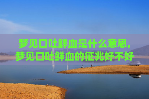 梦见口吐鲜血是什么意思,梦见口吐鲜血的征兆好不好(梦见病人口吐鲜血)
