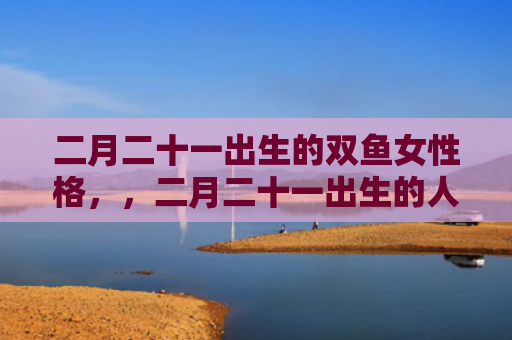 二月二十一出生的双鱼女性格，，二月二十一出生的人特征