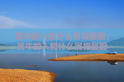 属牛的人和什么属相最配，属牛的人和什么属相最配
