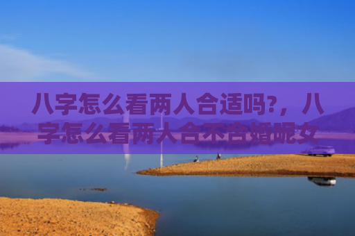 八字怎么看两人合适吗?，八字怎么看两人合不合婚呢女孩