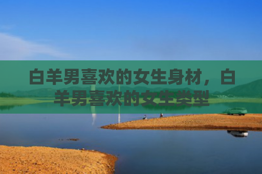 白羊男喜欢的女生身材，白羊男喜欢的女生类型