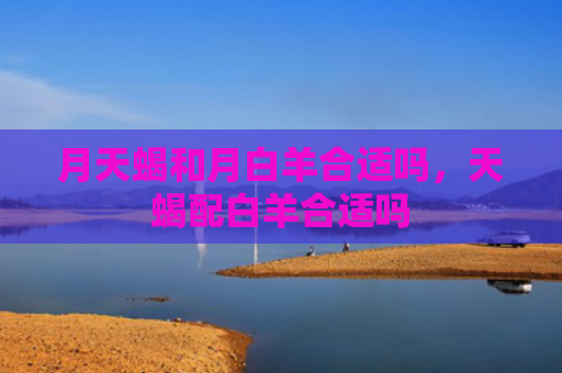 月天蝎和月白羊合适吗，天蝎配白羊合适吗