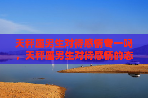 天秤座男生对待感情专一吗，天秤座男生对待感情的态度