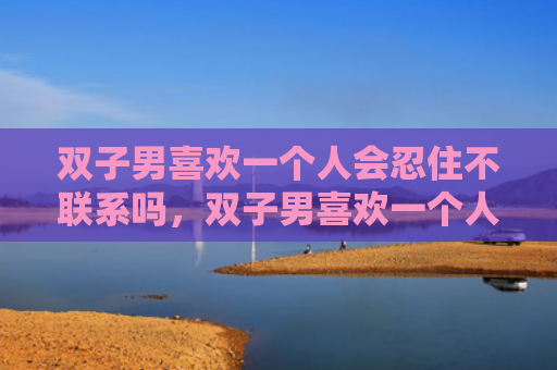 双子男喜欢一个人会忍住不联系吗，双子男喜欢一个人的表现