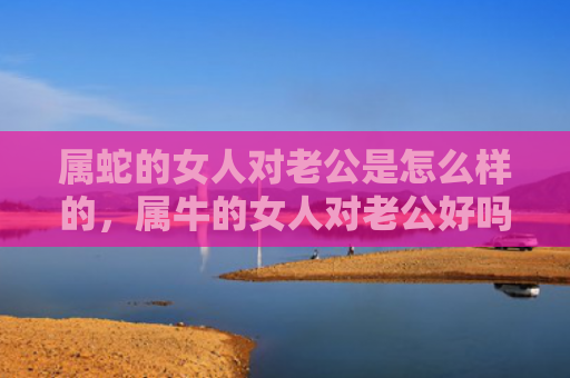 属蛇的女人对老公是怎么样的，属牛的女人对老公好吗