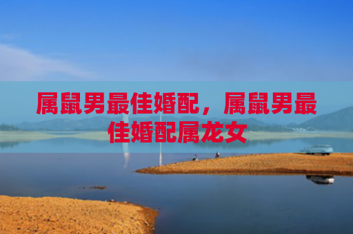 属鼠男最佳婚配，属鼠男最佳婚配属龙女