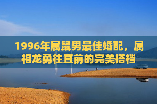 1996年属鼠男最佳婚配，属相龙勇往直前的完美搭档