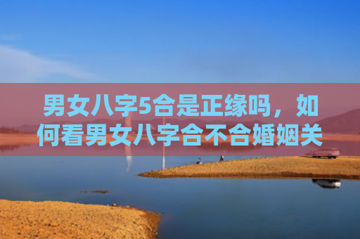 男女八字5合是正缘吗，如何看男女八字合不合婚姻关系