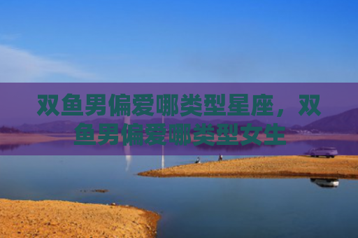 双鱼男偏爱哪类型星座，双鱼男偏爱哪类型女生