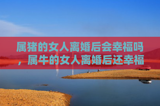 属猪的女人离婚后会幸福吗，属牛的女人离婚后还幸福吗