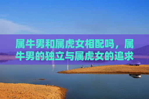 属牛男和属虎女相配吗，属牛男的独立与属虎女的追求时尚