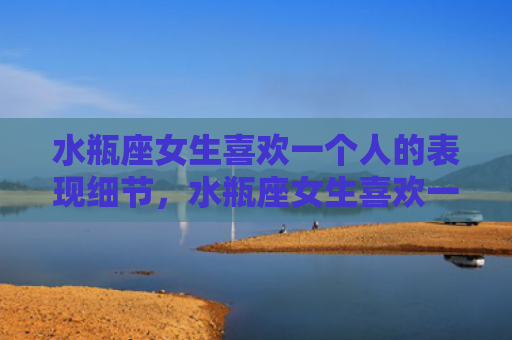水瓶座女生喜欢一个人的表现细节，水瓶座女生喜欢一个人的表现