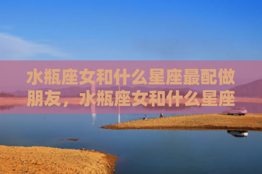 水瓶座女和什么星座最配做朋友，水瓶座女和什么星座最配