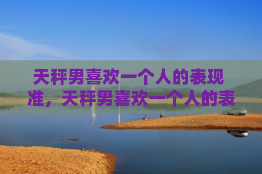 天秤男喜欢一个人的表现 准，天秤男喜欢一个人的表现