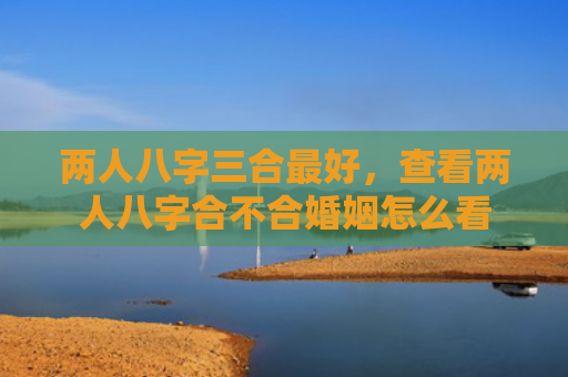 两人八字三合最好,查看两人八字合不合婚姻怎么看 两人八字三合最好,查看两人八字合不合婚姻怎么看