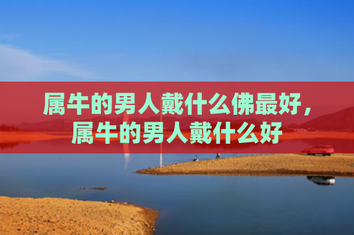 属牛的男人戴什么佛最好，属牛的男人戴什么好