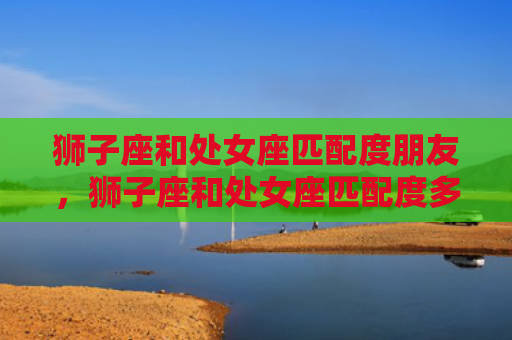 狮子座和处女座匹配度朋友，狮子座和处女座匹配度多少，