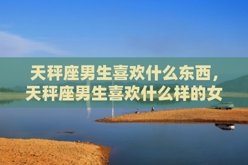 天秤座男生喜欢什么东西，天秤座男生喜欢什么样的女生