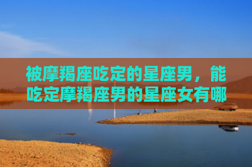 被摩羯座吃定的星座男，能吃定摩羯座男的星座女有哪些