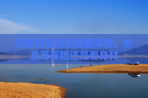 双鱼男看脸还是看感觉，双鱼男看脸还是看身材
