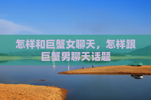 怎样和巨蟹女聊天，怎样跟巨蟹男聊天话题