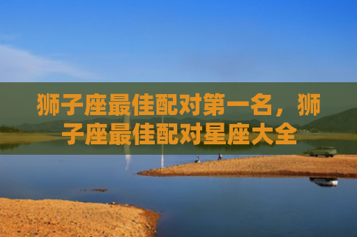 狮子座最佳配对第一名，狮子座最佳配对星座大全