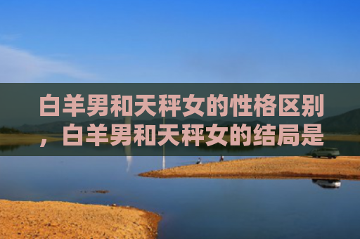 白羊男和天秤女的性格区别，白羊男和天秤女的结局是怎么样