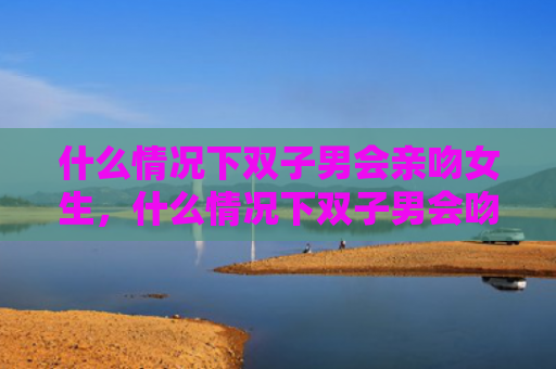 什么情况下双子男会亲吻女生，什么情况下双子男会吻