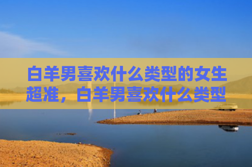 白羊男喜欢什么类型的女生超准，白羊男喜欢什么类型的女生