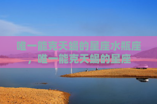 唯一能克天蝎的星座水瓶座，唯一能克天蝎的星座