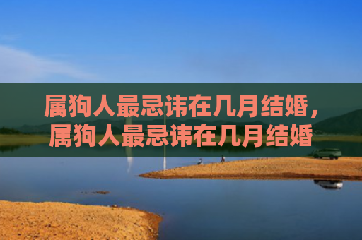 属狗人最忌讳在几月结婚，属狗人最忌讳在几月结婚