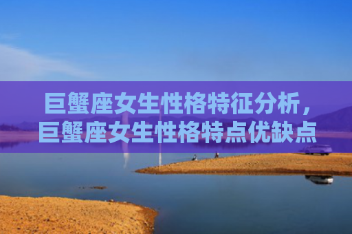 巨蟹座女生性格特征分析，巨蟹座女生性格特点优缺点