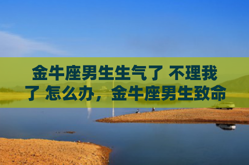金牛座男生生气了 不理我了 怎么办，金牛座男生致命弱点