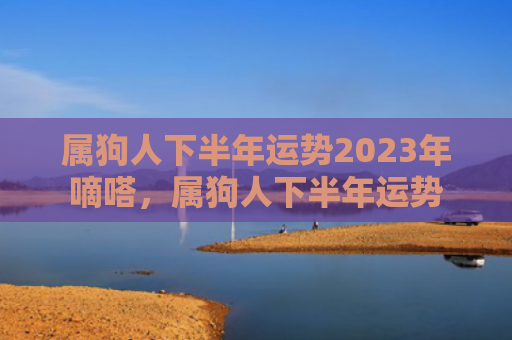 属狗人下半年运势2023年嘀嗒，属狗人下半年运势
