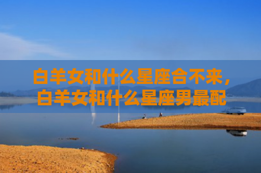 白羊女和什么星座合不来，白羊女和什么星座男最配
