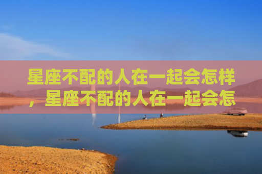 星座不配的人在一起会怎样，星座不配的人在一起会怎样